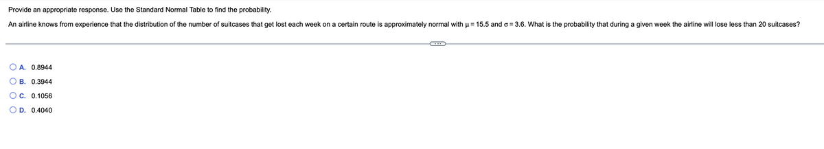 Provide an appropriate response. Use the Standard Normal Table to find the probability.
An airline knows from experience that the distribution of the number of suitcases that get lost each week on a certain route is approximately normal with μ = 15.5 and o=3.6. What is the probability that during a given week the airline will lose less than 20 suitcases?
OA. 0.8944
B. 0.3944
OC. 0.1056
D. 0.4040