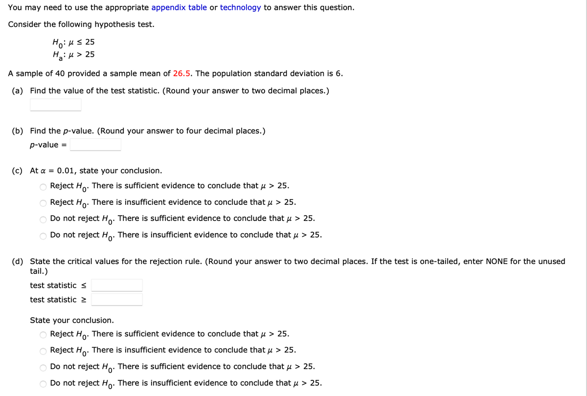 You may need to use the appropriate appendix table or technology to answer this question.
Consider the following hypothesis test.
Ηγ: μ ≤ 25
H₂:μ > 25
a
A sample of 40 provided a sample mean of 26.5. The population standard deviation is 6.
(a) Find the value of the test statistic. (Round your answer to two decimal places.)
(b) Find the p-value. (Round your answer to four decimal places.)
p-value =
(c) At a = 0.01, state your conclusion.
O Reject Ho. There is sufficient evidence to conclude that μ > 25.
O Reject Ho. There is insufficient evidence to conclude that μ > 25.
O Do not reject Ho. There is sufficient evidence to conclude that μ > 25.
Do not reject Ho. There is insufficient evidence to conclude that μ > 25.
(d) State the critical values for the rejection rule. (Round your answer to two decimal places. If the test is one-tailed, enter NONE for the unused
tail.)
test statistic <
test statistic >
State your conclusion.
O Reject Ho. There is sufficient evidence to conclude that μ > 25.
Reject Ho
There is insufficient evidence to conclude that μ > 25.
O Do not reject Ho. There is sufficient evidence to conclude that μ > 25.
O Do not reject Ho. There is insufficient evidence to conclude that μ > 25.