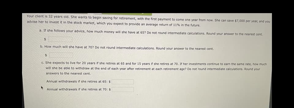 Your client is 32 years old. She wants to begin saving for retirement, with the first payment to come one year from now. She can save $7,000 per year, and you
advise her to invest it in the stock market, which you expect to provide an average return of 11% in the future.
a. If she follows your advice, how much money will she have at 65? Do not round intermediate calculations. Round your answer to the nearest cent.
24
b. How much will she have at 70? Do not round intermediate calculations. Round your answer to the nearest cent.
C. She expects to live for 20 years if she retires at 65 and for 15 years if she retires at 70. If her investments continue to earn the same rate, how much
will she be able to withdraw at the end of each year after retirement at each retirement age? Do not round intermediate calculations. Round your
answers to the nearest cent.
Annual withdrawals if she retires at 65: $
Annual withdrawals if she retires at 70: $
