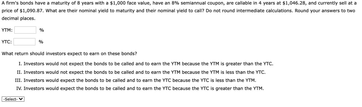 A firm's bonds have a maturity of 8 years with a $1,000 face value, have an 8% semiannual coupon, are callable in 4 years at $1,046.28, and currently sell at a
price of $1,090.87. What are their nominal yield to maturity and their nominal yield to call? Do not round intermediate calculations. Round your answers to two
decimal places.
YTM:
%
ҮTC:
What return should investors expect to earn on these bonds?
I. Investors would not expect the bonds to be called and to earn the YTM because the YTM is greater than the YTC.
II. Investors would not expect the bonds to be called and to earn the YTM because the YTM is less than the YTC.
III. Investors would expect the bonds to be called and to earn the YTC because the YTC is less than the YTM.
IV. Investors would expect the bonds to be called and to earn the YTC because the YTC is greater than the YTM.
-Select-
