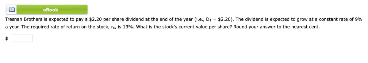 еВook
Tresnan Brothers is expected to pay a $2.20 per share dividend at the end of the year (i.e., D1 = $2.20). The dividend is expected to grow at a constant rate of 9%
a year. The required rate of return on the stock, rs, is 13%. What is the stock's current value per share? Round your answer to the nearest cent.
$
