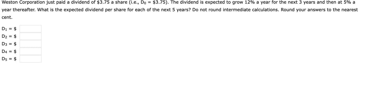 Weston Corporation just paid a dividend of $3.75 a share (i.e., Do = $3.75). The dividend is expected to grow 12% a year for the next 3 years and then at 5% a
year thereafter. What is the expected dividend per share for each of the next 5 years? Do not round intermediate calculations. Round your answers to the nearest
cent.
D1 = $
D2 = $
D3 = $
D4 = $
D5 = $
