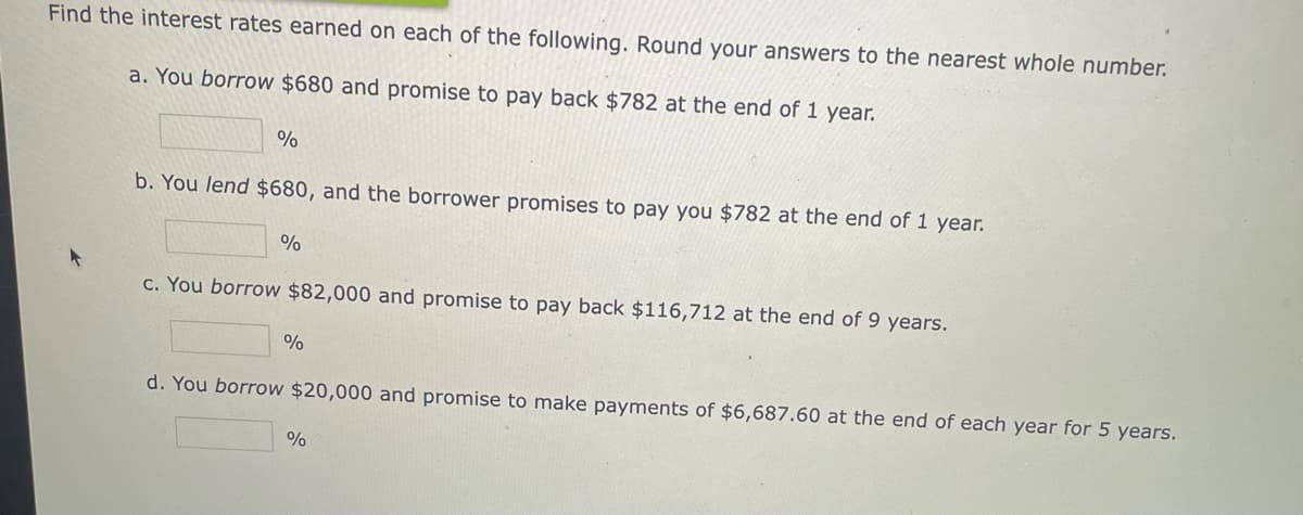 Find the interest rates earned on each of the following. Round your answers to the nearest whole number.
a. You borrow $680 and promise to pay bạck $782 at the end of 1 year.
%
b. You lend $680, and the borrower promises to pay you $782 at the end of 1 year.
c. You borrow $82,000 and promise to pay back $116,712 at the end of 9 years.
%
d. You borrow $20,000 and promise to make payments of $6,687.60 at the end of each year for 5 years.
%
