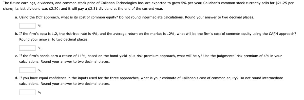 The future earnings, dividends, and common stock price of Callahan Technologies Inc. are expected to grow 5% per year. Callahan's common stock currently sells for $21.25 per
share; its last dividend was $2.20; and it will pay a $2.31 dividend at the end of the current year.
a. Using the DCF approach, what is its cost of common equity? Do not round intermediate calculations. Round your answer to two decimal places.
%
b. If the firm's beta is 1.2, the risk-free rate is 4%, and the average return on the market is 12%, what will be the firm's cost of common equity using the CAPM approach?
Round your answer to two decimal places.
%
c. If the firm's bonds earn a return of 11%, based on the bond-yield-plus-risk-premium approach, what will be rs? Use the judgmental risk premium of 4% in your
calculations. Round your answer to two decimal places.
d. If you have equal confidence in the inputs used for the three approaches, what is your estimate of Callahan's cost of common equity? Do not round intermediate
calculations. Round your answer to two decimal places.
%
