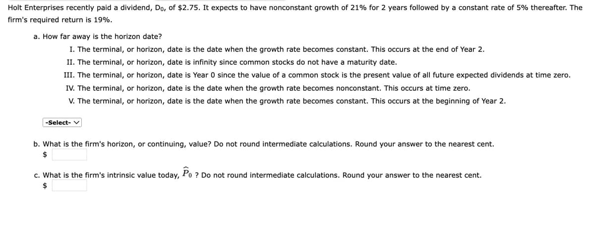 Holt Enterprises recently paid a dividend, Do, of $2.75. It expects to have nonconstant growth of 21% for 2 years followed by a constant rate of 5% thereafter. The
firm's required return is 19%.
a. How far away is the horizon date?
I. The terminal, or horizon, date is the date when the growth rate becomes constant. This occurs at the end of Year 2.
II. The terminal, or horizon, date is infinity since common stocks do not have a maturity date.
III. The terminal, or horizon, date is Year 0 since the value of a common stock is the present value of all future expected dividends at time zero.
IV. The terminal, or horizon, date is the date when the growth rate becomes nonconstant. This occurs at time zero.
V. The terminal, or horizon, date is the date when the growth rate becomes constant. This occurs at the beginning of Year 2.
-Select- v
b. What is the firm's horizon, or continuing, value? Do not round intermediate calculations. Round your answer to the nearest cent.
2$
c. What is the firm's intrinsic value today, Po ? Do not round intermediate calculations. Round your answer to the nearest cent.
