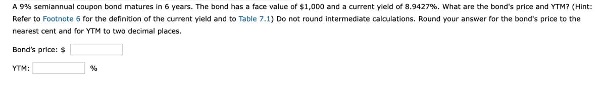 A 9% semiannual coupon bond matures in 6 years. The bond has a face value of $1,000 and a current yield of 8.9427%. What are the bond's price and YTM? (Hint:
Refer to Footnote 6 for the definition of the current yield and to Table 7.1) Do not round intermediate calculations. Round your answer for the bond's price to the
nearest cent and for YTM to two decimal places.
Bond's price: $
YTM:
%
