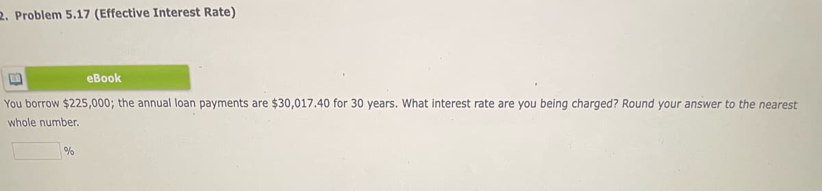 2. Problem 5.17 (Effective Interest Rate)
еВook
You borrow $225,000; the annual loan payments are $30,017.40 for 30 years. What interest rate are you being charged? Round your answer to the nearest
whole number.
%
