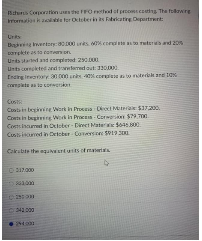 Richards Corporation uses the FIFO method of process costing. The following
information is available for October in its Fabricating Department:
Units:
Beginning Inventory: 80,000 units, 60% complete as to materials and 20%
complete as to conversion.
Units started and completed: 250,000.
Units completed and transferred out: 330,000.
Ending Inventory: 30,000 units, 40% complete as to materials and 10%
complete as to conversion.
Costs:
Costs in beginning Work in Process - Direct Materials: $37,200.
Costs in beginning Work in Process - Conversion: $79,700.
Costs incurred in October - Direct Materials: $646,800.
Costs incurred in October- Conversion: $919,300.
Calculate the equivalent units of materials.
O 317.000
O 333,000
250,000
0342,000
294,000
