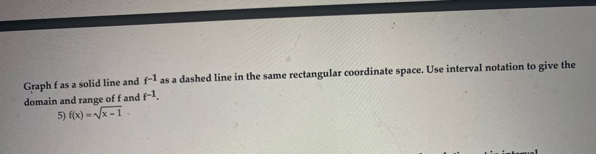 Graph f as a solid line and f-l as a dashed line in the same rectangular coordinate space. Use interval notation to give the
domain and range of f and f-1.
5) f(x) = /x - 1
