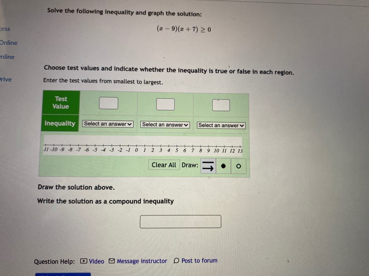 Solve the following inequality and graph the solution:
cess
(a- 9)( +7) 2 0
Online
nline
Choose test values and indicate whether the inequality is true or false in each region.
rive
Enter the test values from smallest to largest.
Test
Value
Inequality
Select an answerv
Select an answerv
Select an answer v
11 -10 -9 -8 -7 -6 -5
-4 -3
1
4
5
6
7
8
9 10 11 12 13
Clear All Draw:
Draw the solution above.
Write the solution as a compound inequality
Question Help: DVideo M Message instructor D Post to forum
