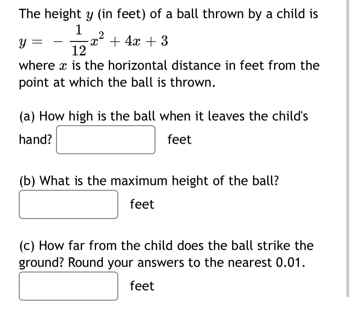 The height y (in feet) of a ball thrown by a child is
1
x² + 4x + 3
12
-
where x is the horizontal distance in feet from the
point at which the ball is thrown.
(a) How high is the ball when it leaves the child's
hand?
feet
(b) What is the maximum height of the ball?
feet
(c) How far from the child does the ball strike the
ground? Round your answers to the nearest 0.01.
feet
