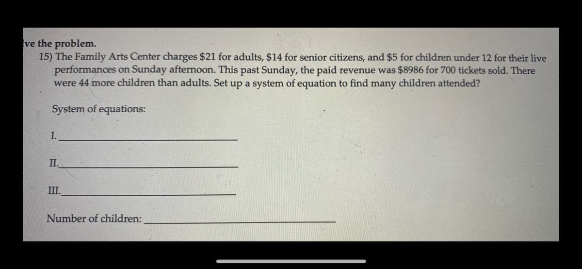 ve the problem.
15) The Family Arts Center charges $21 for adults, $14 for senior citizens, and $5 for children under 12 for their live
performances on Sunday afternoon. This past Sunday, the paid revenue was $8986 for 700 tickets sold. There
were 44 more children than adults. Set up a system of equation to find many children attended?
System of equations:
I.
II.
III.
Number of children:
