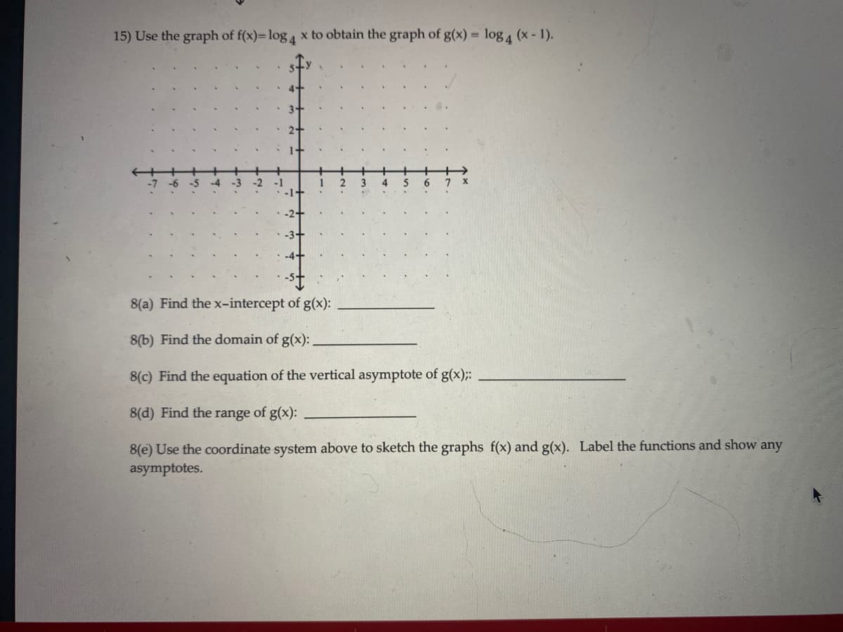 15) Use the graph of f(x)= log 4 x to obtain the graph of g(x) = log 4 (x- 1).
6.
8(a) Find the x-intercept of g(x):
8(b) Find the domain of g(x):.
8(c) Find the equation of the vertical asymptote of g(x);:
8(d) Find the range of g(x):
8(e) Use the coordinate system above to sketch the graphs f(x) and g(x). Label the functions and show any
asymptotes.
