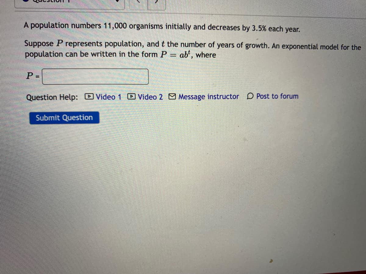 A population numbers 11,000 organisms initially and decreases by 3.5% each year.
Suppose P represents population, and t the number of years of growth. An exponential model for the
population can be written in the form P = ab*, where
%3D
P =
Question Help: DVideo 1 DVideo 2 Message instructor D Post to forum
Submit Question
