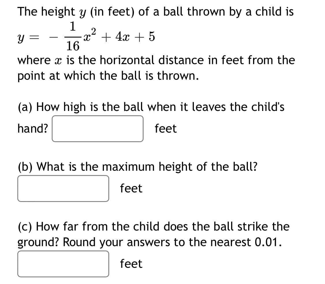 The height y (in feet) of a ball thrown by a child is
1
+ 4x + 5
-
16
where x is the horizontal distance in feet from the
point at which the ball is thrown.
(a) How high is the ball when it leaves the child's
hand?
feet
(b) What is the maximum height of the ball?
feet
(c) How far from the child does the ball strike the
ground? Round your answers to the nearest 0.01.
feet
