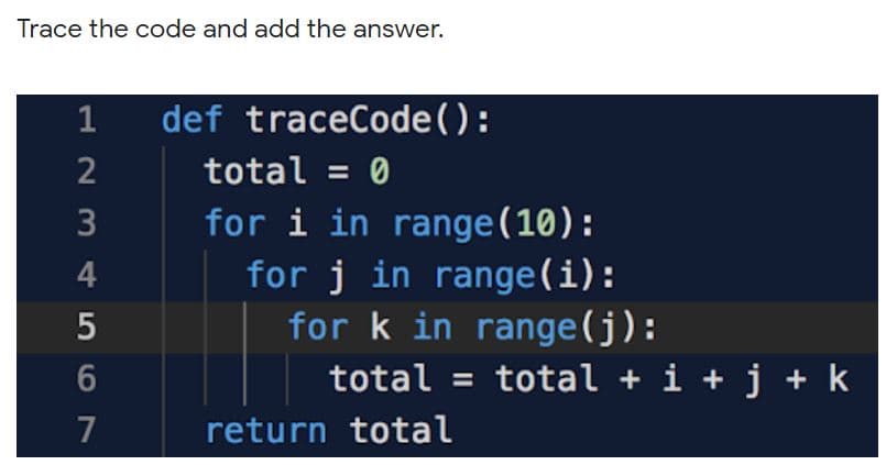 Trace the code and add the answer.
1
def traceCode():
2
total = 0
for i in range(10):
for j in range(i):
for k in range(j):
total = total + i + j + k
7
return total
