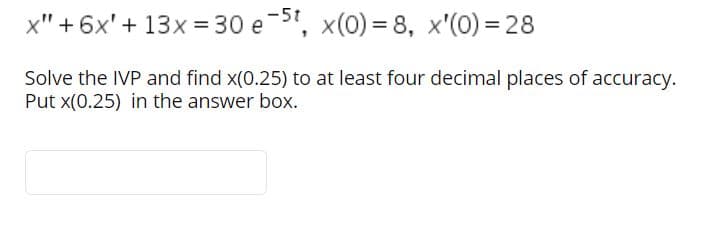 -5t
x" +6x'+ 13x = 30 e ", x(0) = 8, x'(0) = 28
Solve the IVP and find x(0.25) to at least four decimal places of accuracy.
Put x(0.25) in the answer box.
