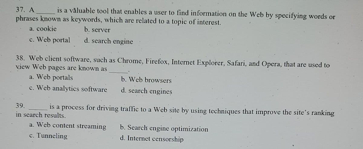 37. A
is a valuable tool that enables a user to find information on the Web by specifying words or
phrases known as keywords, which are related to a topic of interest.
a. cookie
b. server
c. Web portal
d. search engine
38. Web client software, such as Chrome, Firefox, Internet Explorer, Safari, and Opera, that are used to
view Web pages are known as
a. Web portals
c. Web analytics software
b. Web browsers
d. search engines
39.
is a process for driving traffic to a Web site by using techniques that improve the site's ranking
in search results.
a. Web content streaming
c. Tunneling
b. Search engine optimization
d. Internet censorship