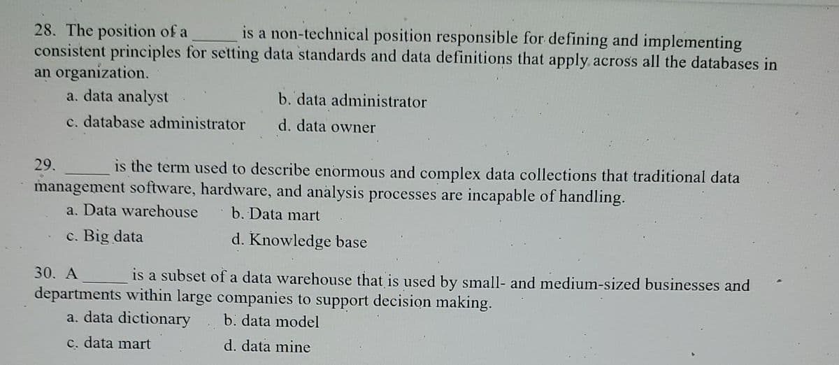 28. The position of a
is a non-technical position responsible for defining and implementing
consistent principles for setting data standards and data definitions that apply across all the databases in
an organization.
a. data analyst
c. database administrator
b. data administrator
d. data owner
29.
is the term used to describe enormous and complex data collections that traditional data
management software, hardware, and analysis processes are incapable of handling.
a. Data warehouse
b. Data mart
c. Big data
d. Knowledge base
30. A
is a subset of a data warehouse that is used by small- and medium-sized businesses and
departments within large companies to support decision making.
a. data dictionary
b. data model
c. data mart
d. data mine