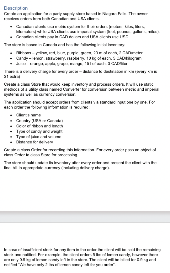 Description
Create an application for a party supply store based in Niagara Falls. The owner
receives orders from both Canadian and USA clients.
• Canadian clients use metric system for their orders (meters, kilos, liters,
kilometers) while USA clients use imperial system (feet, pounds, gallons, miles).
Canadian clients pay in CAD dollars and USA clients use USD
•
The store is based in Canada and has the following initial inventory:
Ribbons - yellow, red, blue, purple, green, 20 m of each, 2 CAD/meter
Candy - lemon, strawberry, raspberry, 10 kg of each, 5 CAD/kilogram
Juice - orange, apple, grape, mango, 15 I of each, 3 CAD/liter
There is a delivery charge for every order - distance to destination in km (every km is
$1 extra)
Create a class Store that would keep inventory and process orders. It will use static
methods of a utility class named Converter for conversion between metric and imperial
systems as well as currency conversion.
The application should accept orders from clients via standard input one by one. For
each order the following information is required:
•
•
Client's name
Country (USA or Canada)
Color of ribbon and length
Type of candy and weight
Type of juice and volume
•
• Distance for delivery
Create a class Order for recording this information. For every order pass an object of
class Order to class Store for processing.
The store should update its inventory after every order and present the client with the
final bill in appropriate currency (including delivery charge).
In case of insufficient stock for any item in the order the client will be sold the remaining
stock and notified. For example, the client orders 5 lbs of lemon candy, however there
are only 0.9 kg of lemon candy left in the store. The client will be billed for 0.9 kg and
notified "We have only 2 lbs of lemon candy left for you order".