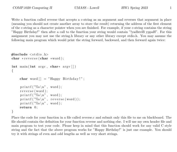 COMP.1020 Computing II
UMASS - Lowell
#include <stdio.h>
char *reverse(char *word);
Write a function called reverse that accepts a c-string as an argument and reverses that argument in place
(meaning you should not create another array to store the result) returning the address of the first element
of the c-string as a character pointer when you are finished. For example, if your c-string contains the string
"Happy Birthday!" then after a call to the function your string would contain "lyadhtriB yppaH". For this
assignment you may not use the string.h library or any other library except stdio.h. You may assume the
following main program which would print the string forward, backward, and then forward again twice:
int main(int arge, char* argy [])
{
HW1 Spring 2023
char word [] "Happy Birthday!";
printf("%s\n", word);
reverse (word);
printf("%s\n", word);
printf("%s\n", reverse (word));
printf("%s\n", word);
return 0;
}
Place the code for your function in a file called reverse.c and submit only this file to me on blackboard. The
file should contain the definition for your function reverse and nothing else. I will use my own header file and
main program to test your code. Please keep in mind that this function should work for any valid C style
string and the fact that the above program works for "Happy Birthday!" is just one example. You should
try it with strings of even and odd lengths as well as very short strings.