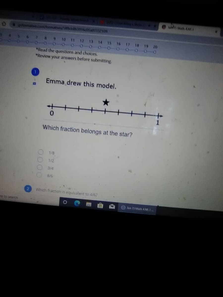 a gA Mn
lales Math ANT
ofrmave.co/forma
smicbilh3916c05a07332109
10 11 12 13 14 15 16 17 18 19 20
O 0-0 0-000-0
Read the questions and choices.
Review your answers before submitting.
Emma drew this model.
Which fraction belongs at the star?
1/8
1/2
3/4
8/6
Which fraction is equivalent to 4/62
re to search
O Jan 15 Math 4.NF.1
0000
