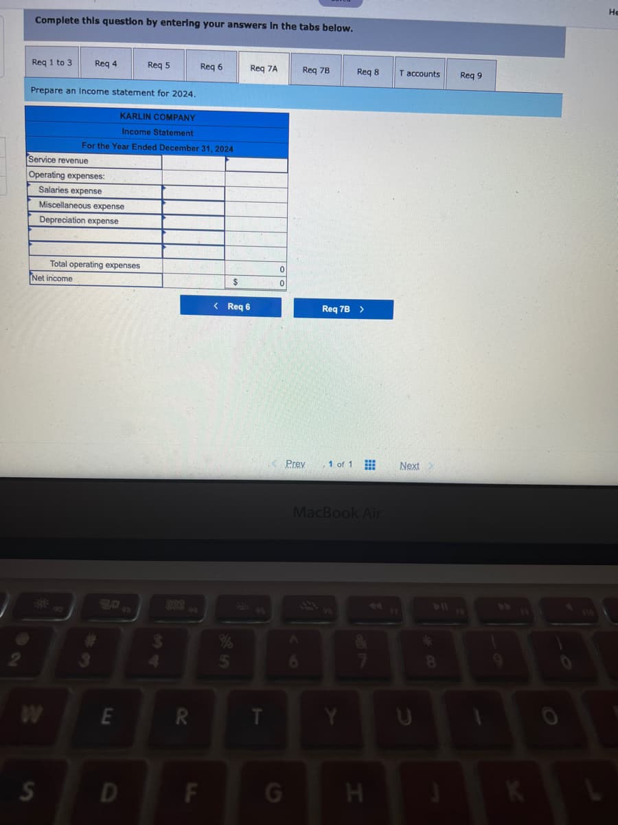 ### Income Statement Preparation Example

#### Karlin Company Income Statement for the Year Ended December 31, 2024

This section presents an example of an income statement for a hypothetical company, Karlin Company, demonstrating how to organize and report financial performance for the year ending December 31, 2024.

**Income Statement**

| **Category**  | **Amount**     |
| --------------| -------------- |
| **Service Revenue**             | $0          |
| **Operating Expenses:**         |             |
| - Salaries Expense              | $0          |
| - Miscellaneous Expense         | $0          |
| - Depreciation Expense          | $0          |
| **Total Operating Expenses**    | $0          |
| **Net Income**                  | $0          |

The figures in this income statement are placeholders, each currently set to $0, demonstrating where actual financial data would be input.

Operating expenses are categorized into three sections:
1. **Salaries Expense:** Represents the total salary payments made to employees.
2. **Miscellaneous Expense:** Includes various other expenses not categorized elsewhere.
3. **Depreciation Expense:** Accounts for the allocated cost of tangible assets over their useful life.

The **Total Operating Expenses** is calculated by summing all the listed expenses, which currently amounts to $0. 

Finally, **Net Income** is determined by subtracting the total operating expenses from the service revenue, resulting in a value of $0 in this example.

### Navigation and Additional Features

The interface includes interactive elements for navigating through different requirements. 
- Buttons: "Req 6" and "Req 7B" navigate to specific sections of the requirements tabs.
- Tab Layout: Requirements are organized into tabs labeled "Req 1 to 3," "Req 4," "Req 5," "Req 6," "Req 7A," "Req 7B," "Req 8," "T accounts," and "Req 9."

This layout facilitates easy access to different task sections and allows for efficient management of financial documentation processes.