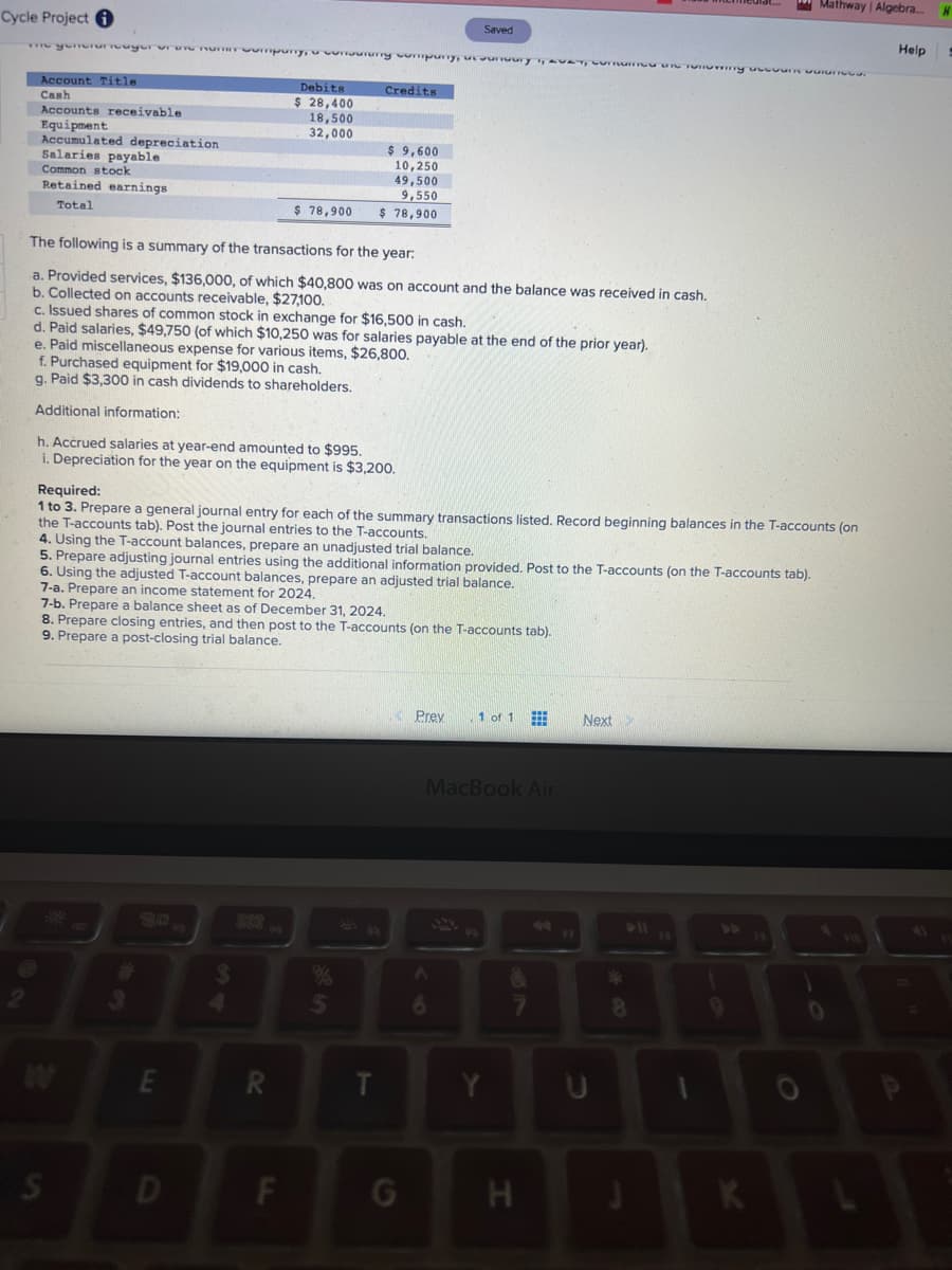 Cycle Project i
The generunouyer or une nuumpury, cursuruny company, assumuury 1, aver, Lummen Tonering aa
Account Title
Cash
Accounts receivable
Equipment
Accumulated depreciation
Salaries payable
Common stock
Retained earnings
Total
50
The following is a summary of the transactions for the year:
a. Provided services, $136,000, of which $40,800 was on account and the balance was received in cash.
b. Collected on accounts receivable, $27,100.
c. Issued shares of common stock in exchange for $16,500 in cash.
d. Paid salaries, $49,750 (of which $10,250 was for salaries payable at the end of the prior year).
e. Paid miscellaneous expense for various items, $26,800.
f. Purchased equipment for $19,000 in cash.
g. Paid $3,300 in cash dividends to shareholders.
Additional information:
h. Accrued salaries at year-end amounted to $995.
i. Depreciation for the year on the equipment is $3,200.
S
Debits
$ 28,400
18,500
32,000
E
$ 78,900
D
Required:
1 to 3. Prepare a general journal entry for each of the summary transactions listed. Record beginning balances in the T-accounts (on
the T-accounts tab). Post the journal entries to the T-accounts.
4. Using the T-account balances, prepare an unadjusted trial balance.
5. Prepare adjusting journal entries using the additional information provided. Post to the T-accounts (on the T-accounts tab).
6. Using the adjusted T-account balances, prepare an adjusted trial balance.
$
Credits
7-a. Prepare an income statement for 2024.
7-b. Prepare a balance sheet as of December 31, 2024.
8. Prepare closing entries, and then post to the T-accounts (on the T-accounts tab).
9. Prepare a post-closing trial balance.
R
$ 9,600
10,250
F
49,500
9,550
$78,900
%
5
Saved
G
Prev
1 of 1
MacBook Air
Y
H
Next >
3
8
Mathway | Algebra....
K
FO
0
F10
Help
A
H