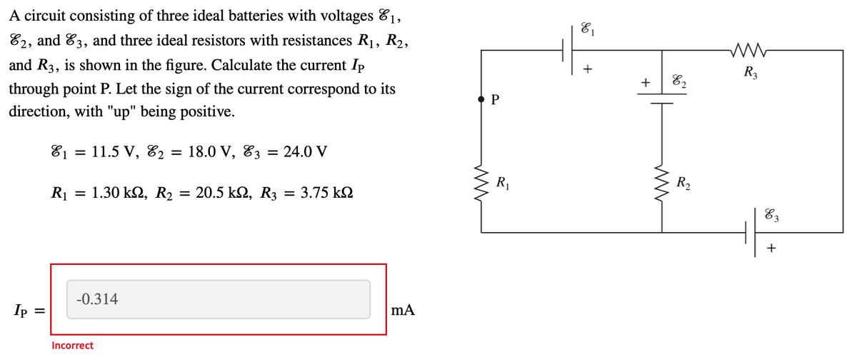 A circuit consisting of three ideal batteries with voltages 81,
82, and 83, and three ideal resistors with resistances R1, R2,
and R3, is shown in the figure. Calculate the current Ip
+
R3
+
82
through point P. Let the sign of the current correspond to its
direction, with "up" being positive.
P
81 = 11.5 V, E2
: 18.0 V, 83
24.0 V
R1
R2
R1
1.30 kΩ , R
20.5 kΩ, R3
= 3.75 k2
%3D
83
+
-0.314
Ip
%3D
Incorrect
