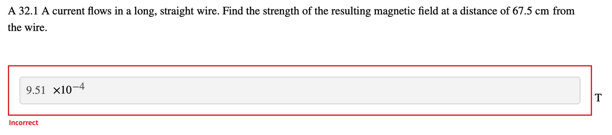 A 32.1 A current flows in a long, straight wire. Find the strength of the resulting magnetic field at a distance of 67.5 cm from
the wire.
9.51 x10-4
T
Incorrect
