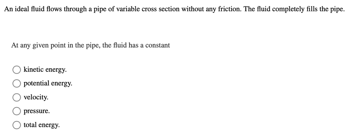 An ideal fluid flows through a pipe of variable cross section without any friction. The fluid completely fills the pipe.
At any given point in the pipe, the fluid has a constant
kinetic energy.
potential energy.
velocity.
pressure.
total energy.
