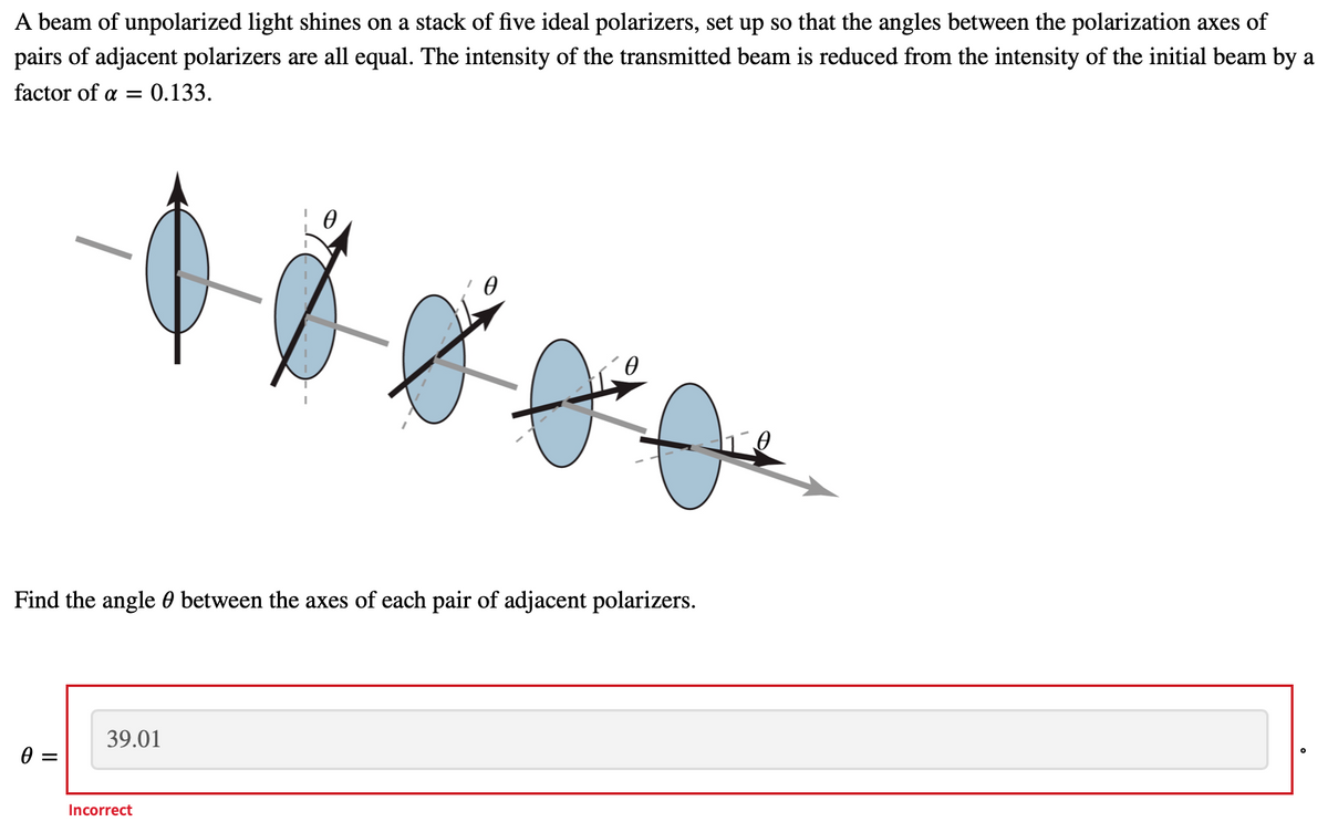 A beam of unpolarized light shines on a stack of five ideal polarizers, set up so that the angles between the polarization axes of
pairs of adjacent polarizers are all equal. The intensity of the transmitted beam is reduced from the intensity of the initial beam by a
factor of a =
:0.133.
Find the angle 0 between the axes of each pair of adjacent polarizers.
39.01
Incorrect
