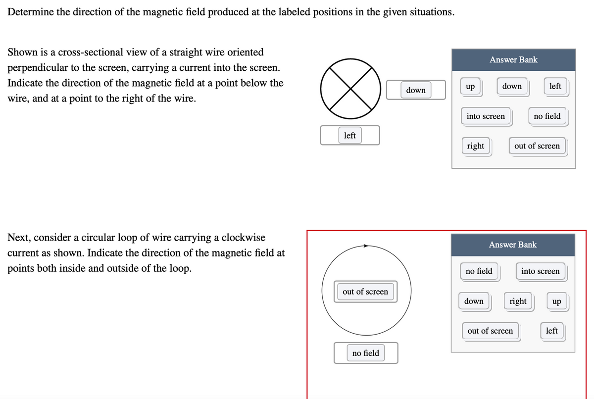 Determine the direction of the magnetic field produced at the labeled positions in the given situations.
Shown is a cross-sectional view of a straight wire oriented
perpendicular to the screen, carrying a current into the screen.
Answer Bank
Indicate the direction of the magnetic field at a point below the
down
left
down
up
wire, and at a point to the right of the wire.
into screen
no field
left
right
out of screen
Next, consider a circular loop of wire carrying a clockwise
current as shown. Indicate the direction of the magnetic field at
Answer Bank
points both inside and outside of the loop.
no field
into screen
out of screen
down
right
up
out of screen
left
no field
