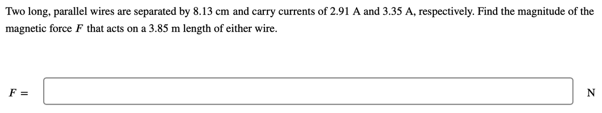 Two long, parallel wires are separated by 8.13 cm and carry currents of 2.91 A and 3.35 A, respectively. Find the magnitude of the
magnetic force F that acts on a 3.85 m length of either wire.
F =
N
