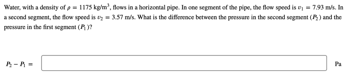 Water, with a density of p =
1175 kg/m³, flows in a horizontal pipe. In one segment of the pipe, the flow speed is vi
7.93 m/s. In
a second segment, the flow speed is v2
3.57 m/s. What is the difference between the pressure in the second segment (P2 ) and the
pressure in the first segment (P¡ )?
P2 – P =
Ра
