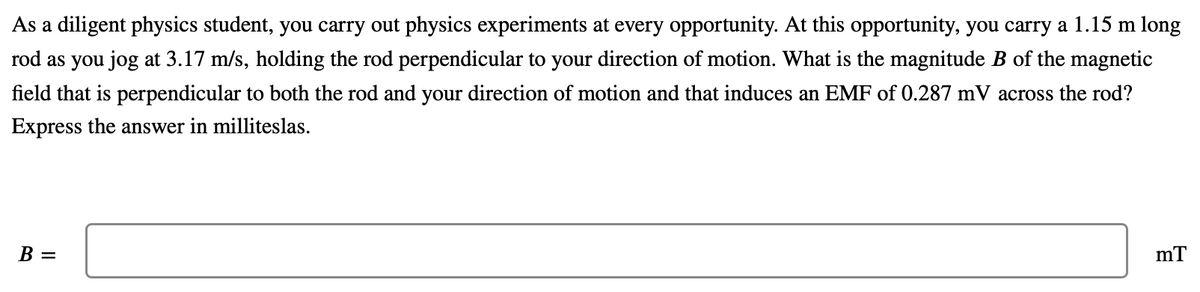 As a diligent physics student, you carry out physics experiments at every opportunity. At this opportunity, you carry a 1.15 m long
rod as you jog at 3.17 m/s, holding the rod perpendicular to your direction of motion. What is the magnitude B of the magnetic
field that is perpendicular to both the rod and your direction of motion and that induces an EMF of 0.287 mV across the rod?
Express the answer in milliteslas.
B =
mT
