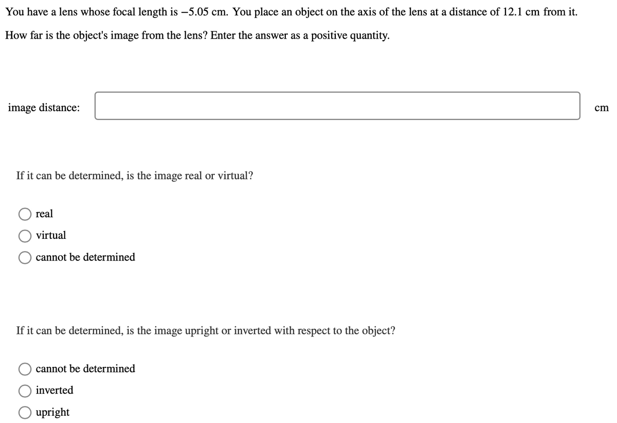 You have a lens whose focal length is -5.05 cm. You place an object on the axis of the lens at a distance of 12.1 cm from it.
How far is the object's image from the lens? Enter the answer as a positive quantity.
image distance:
cm
If it can be determined, is the image real or virtual?
real
virtual
cannot be determined
If it can be determined, is the image upright or inverted with respect to the object?
cannot be determined
inverted
upright

