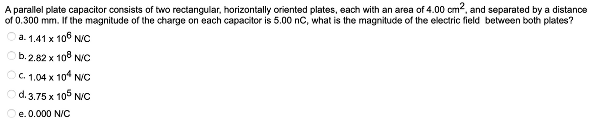 A parallel plate capacitor consists of two rectangular, horizontally oriented plates, each with an area of 4.00 cm2, and separated by a distance
of 0.300 mm. If the magnitude of the charge on each capacitor is 5.00 nC, what is the magnitude of the electric field between both plates?
a. 1.41 x 106 N/C
b. 2.82 x 108 N/C
C. 1.04 x 104 N/C
d. 3.75 x
105
N/C
e. 0.000 N/C
