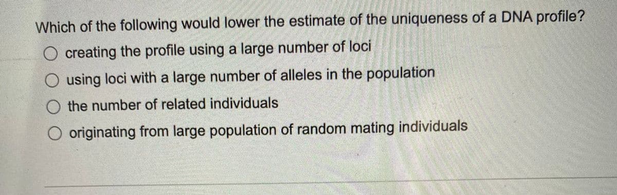 Which of the following would lower the estimate of the uniqueness of a DNA profile?
O creating the profile using a large number of loci
O using loci with a large number of alleles in the population
O the number of related individuals
O originating from large population of random mating individuals
