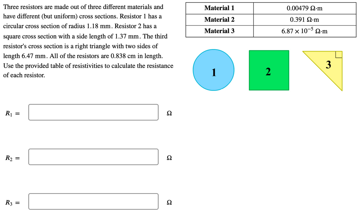 Three resistors are made out of three different materials and
Material 1
0.00479 Q-m
have different (but uniform) cross sections. Resistor 1 has a
Material 2
0.391 Q-m
circular cross section of radius 1.18 mm. Resistor 2 has a
Material 3
6.87 x 10- 2.m
square cross section with a side length of 1.37 mm. The third
resistor's cross section is a right triangle with two sides of
length 6.47 mm. All of the resistors are 0.838 cm in length.
Use the provided table of resistivities to calculate the resistance
3
of each resistor.
R1
R2
R3 =
