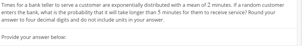 Times for a bank teller to serve a customer are exponentially distributed with a mean of 2 minutes. If a random customer
enters the bank, what is the probability that it will take longer than 5 minutes for them to receive service? Round your
answer to four decimal digits and do not include units in your answer.
Provide your answer below:
