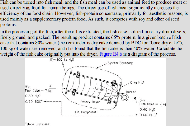 Fish can be turned into fish meal, and the fish meal can be used as animal feed to produce meat or
used directly as food for human beings. The direct use of fish meal significantly increases the
efficiency of the food chain. However, fish-protein concentrate, primarily for aesthetic reasons, is
used mainly as a supplementary protein food. As such, it competes with soy and other oilseed
proteins.
In the processing of the fish, after the oil is extracted, the fish cake is dried in rotary drum dryers,
finely ground, and packed. The resulting product contains 65% protein. In a given batch of fish
cake that contains 80% water (the remainder is dry cake denoted by BDC for "bone dry cake"),
100 kg of water are removed, and it is found that the fish cake is then 40% water. Calculate the
weight of the fish cake originally put into the dryer. Figure E4.6 is a diagram of the process.
W = 100 kg H₂0
-System Boundary
Wet
Fish Cake? kg
0.80 H₂0
0.20 BDC*
"Bone Dry Cake
Hot Air
Rotary Dryer
Tie Component
WHERE
0 kg H₂O
Burner
B
Dry
Fish Cake? kg
0.40 H₂0
0.60 BDC*