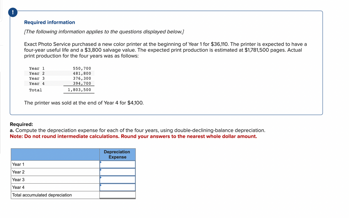 !
Required information
[The following information applies to the questions displayed below.]
Exact Photo Service purchased a new color printer at the beginning of Year 1 for $36,110. The printer is expected to have a
four-year useful life and a $3,800 salvage value. The expected print production is estimated at $1,781,500 pages. Actual
print production for the four years was as follows:
Year 1
Year 2
Year 3
Year 4
Total
550,700
481,800
376,300
394,700
1,803,500
The printer was sold at the end of Year 4 for $4,100.
Required:
a. Compute the depreciation expense for each of the four years, using double-declining-balance depreciation.
Note: Do not round intermediate calculations. Round your answers to the nearest whole dollar amount.
Year 1
Year 2
Year 3
Year 4
Total accumulated depreciation
Depreciation
Expense