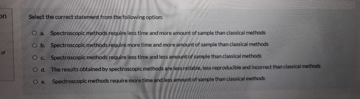 on
Select the correct statement from the following option:
O a. Spectroscopic methods require less time and more amount of sample than classical methods
O b. Spectroscopic methods require more time and more amount of sample than classical methods
cof
O c. Spectroscopic methods require less time and less amount of sample than classical methods
O d. The results obtained by spectroscopic methods are less rellable, less reproducible and incorrect than classical methods
O .
Spectroscopic methods require more time and less amount of sample than classical methods
