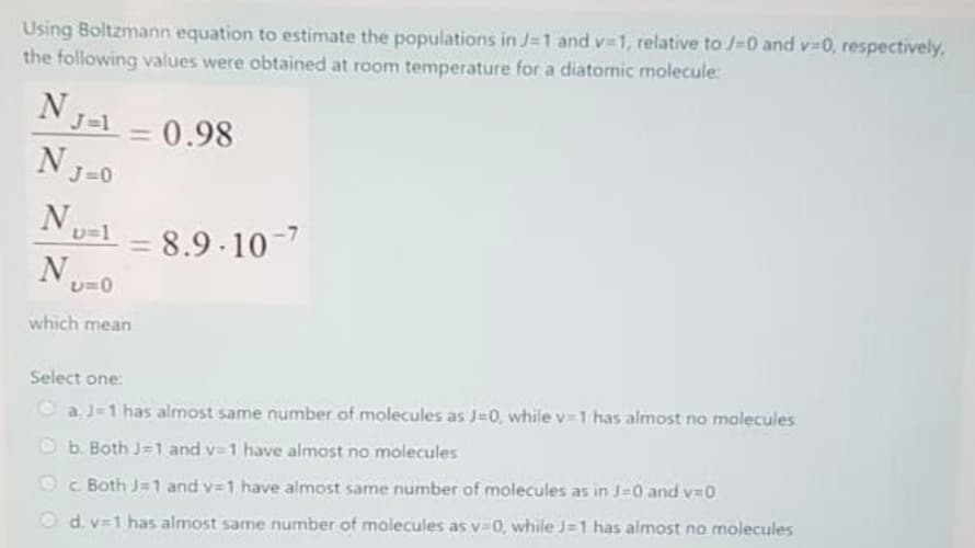 Using Boltzmann equation to estimate the populations in J=1 and v-1, relative to J-0 and v-0, respectively.
the following values were obtained at room temperature for a diatornic molecule
= 0.98
NJ-0
Nu-l
8.9 10-7
N.
which mean
Select one:
Oa J-1 has almost same number of molecules as J=0, while v-1 has almost no malecules
Ob. Both J=1 and v- 1 have almost no molecules
Oc Both J=1 and v=1 have almost same number of molecules as in J-0 and v=0
O d. v=1 has almost same number of molecules as v=0, while J=1 has almost no molecules
