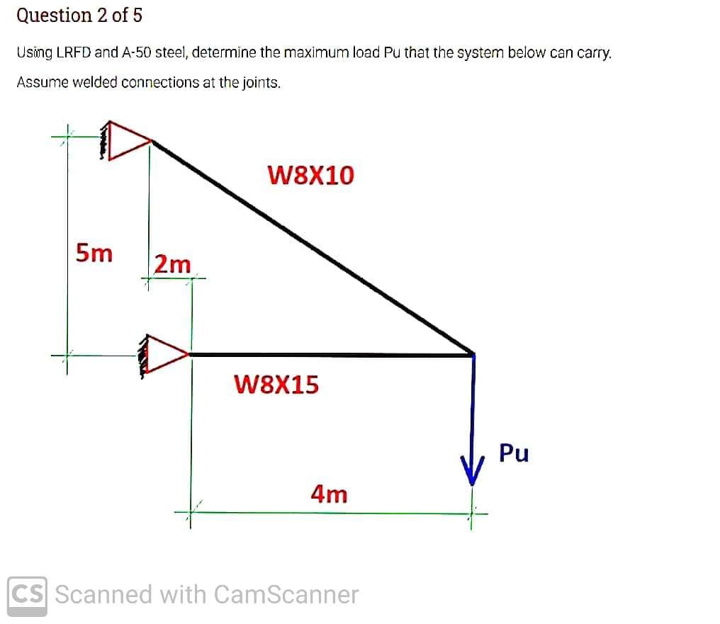 Question 2 of 5
Using LRFD and A-50 steel, determine the maximum load Pu that the system below can carry.
Assume welded connections at the joints.
W8X10
5m
2m
W8X15
Pu
4m
CS Scanned with CamScanner
