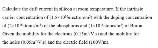 Calculate the drift current in silicon at room temperature. If the intrinsic
carrier concentration of (1.5x1016electron/m³) with the doping concentration
of (2x1016atoms/m³) of the phosphorus and (1×1016atoms/m³) of Boron.
Given the mobility for the electrons (0.15m2/V.s) and the mobility for
the holes (0.05M2N.s) and the electric field (100V/m).
