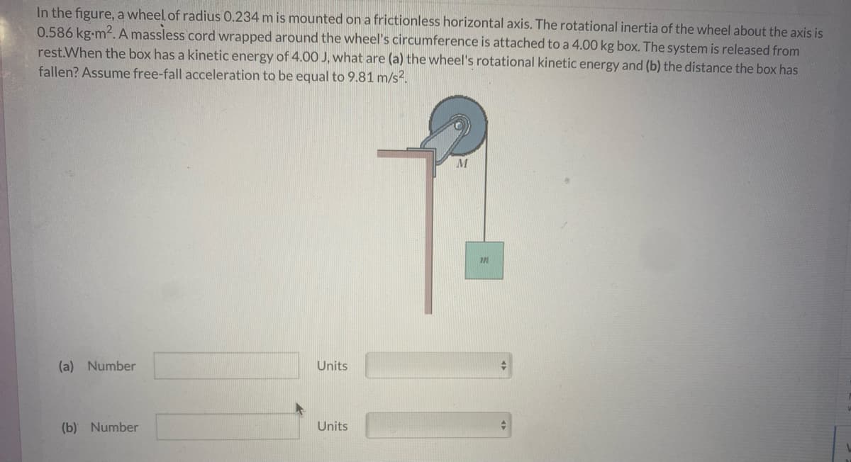 In the figure, a wheel of radius 0.234 m is mounted on a frictionless horizontal axis. The rotational inertia of the wheel about the axis is
0.586 kg-m2. A massless cord wrapped around the wheel's circumference is attached to a 4.00 kg box. The system is released from
rest.When the box has a kinetic energy of 4.00 J, what are (a) the wheel's rotational kinetic energy and (b) the distance the box has
fallen? Assume free-fall acceleration to be equal to 9.81 m/s2.
M
(a) Number
Units
(b) Number
Units
