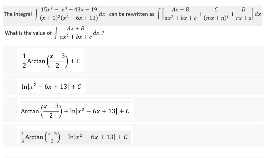 15x²x³43x - 19
The integral (x+1)²(x² - 6x + 13) dx can be rewritten as
Ax + B
What is the value of
T
-dx?
ax² + bx + c
Arctan (3) +
2
In x² - 6x + 13| + C
1x
-
3
Arctan
+ In|x² − 6x + 13| + C
2
x-3
Arctan (³) - In|x² - 6x + 13| + C
16
+ C
Ax + B
C
D
+
+
¹x² + bx+c ' (mx + n)t' rx +
}]₁
dx