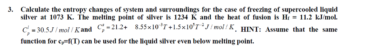 3.
Calculate the entropy changes of system and surroundings for the case of freezing of supercooled liquid
silver at 1073 K. The melting point of silver is 1234 K and the heat of fusion is Hf = 11.2 kJ/mol.
= 30.5.J / mol / Kand C = 21.2+ 8.55×10°T+1.5×10°T-J / mol / K. HINT: Assume that the same
function for cp=f(T) can be used for the liquid silver even below melting point.
